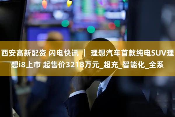 西安高新配资 闪电快讯 ｜ 理想汽车首款纯电SUV理想i8上市 起售价3218万元_超充_智能化_全系