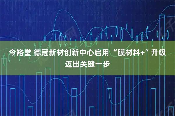 今裕堂 德冠新材创新中心启用 “膜材料+”升级迈出关键一步