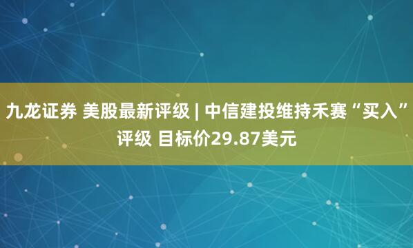 九龙证券 美股最新评级 | 中信建投维持禾赛“买入”评级 目标价29.87美元