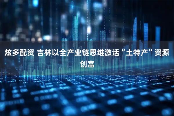 炫多配资 吉林以全产业链思维激活“土特产”资源创富