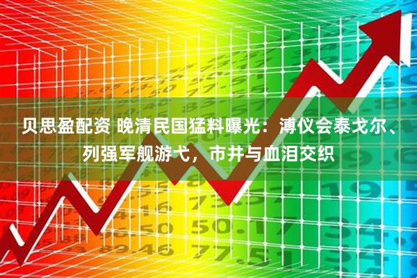 贝思盈配资 晚清民国猛料曝光：溥仪会泰戈尔、列强军舰游弋，市井与血泪交织