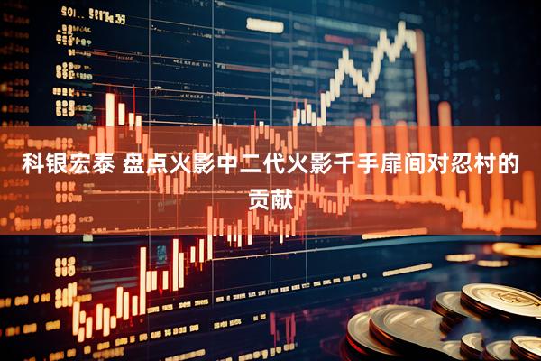 科银宏泰 盘点火影中二代火影千手扉间对忍村的贡献