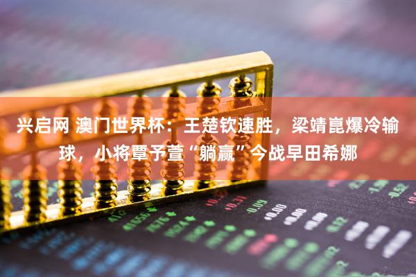兴启网 澳门世界杯：王楚钦速胜，梁靖崑爆冷输球，小将覃予萱“躺赢”今战早田希娜