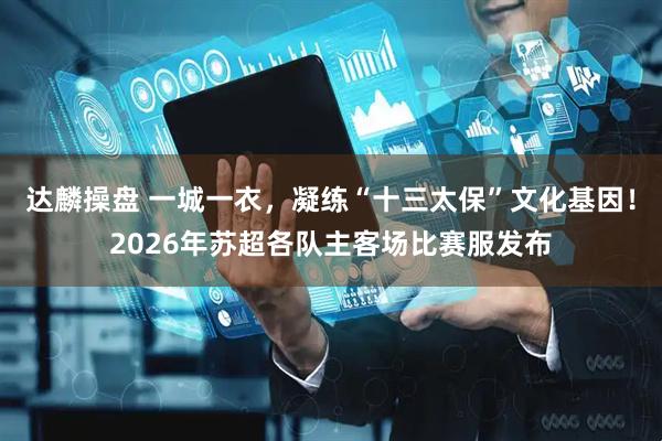 达麟操盘 一城一衣，凝练“十三太保”文化基因！2026年苏超各队主客场比赛服发布