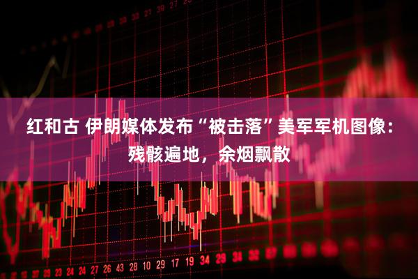 红和古 伊朗媒体发布“被击落”美军军机图像：残骸遍地，余烟飘散