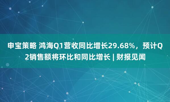 申宝策略 鸿海Q1营收同比增长29.68%，预计Q2销售额将环比和同比增长 | 财报见闻