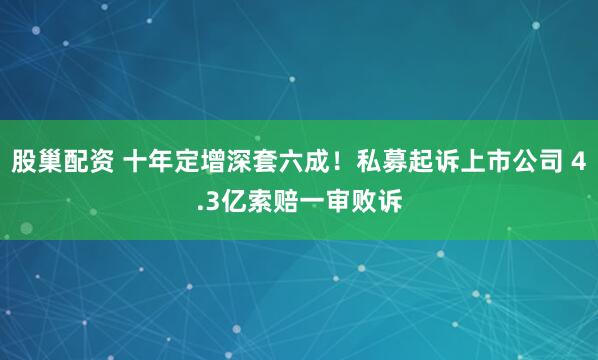 股巢配资 十年定增深套六成！私募起诉上市公司 4.3亿索赔一审败诉