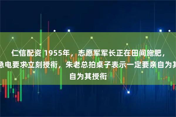 仁信配资 1955年，志愿军军长正在田间施肥，中央急电要求立刻授衔，朱老总拍桌子表示一定要亲自为其授衔