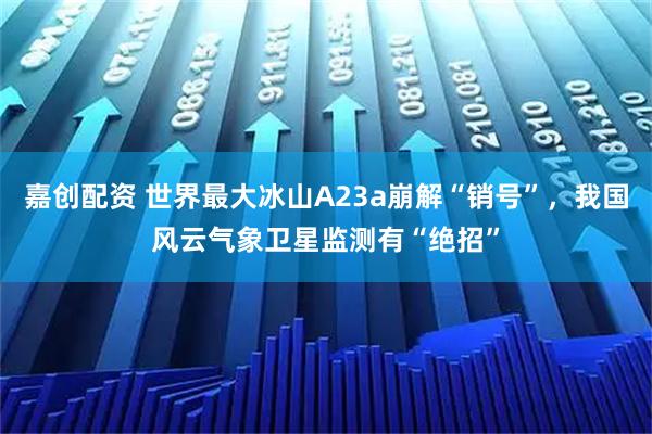 嘉创配资 世界最大冰山A23a崩解“销号”，我国风云气象卫星监测有“绝招”