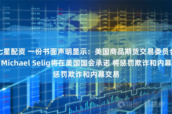 七星配资 一份书面声明显示：美国商品期货交易委员会主席Michael Selig将在美国国会承诺 将惩罚欺诈和内幕交易